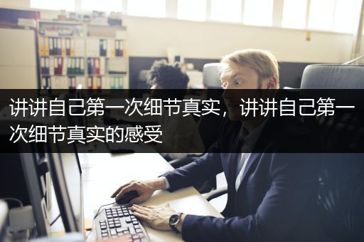 讲讲自己第一次细节真实，讲讲自己第一次细节真实的感受